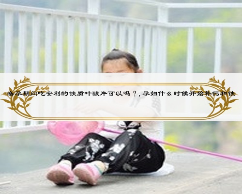 備孕期間吃安利的鐵質(zhì)葉酸片可以嗎？,孕婦什么時候開始補鈣和鐵