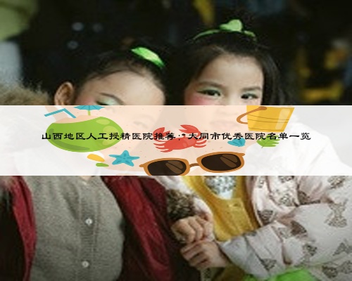山西地區(qū)人工授精醫(yī)院推薦：大同市優(yōu)秀醫(yī)院名單一覽