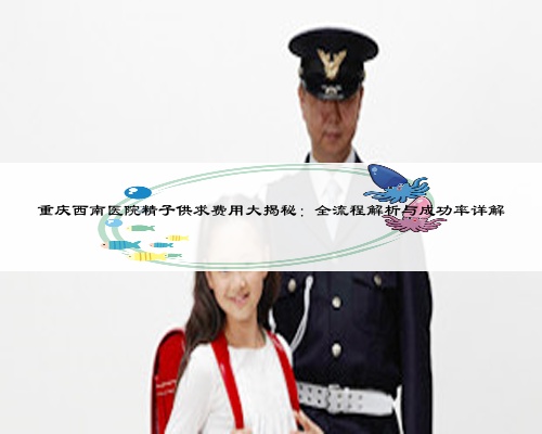重慶西南醫(yī)院精子供求費用大揭秘：全流程解析與成功率詳解