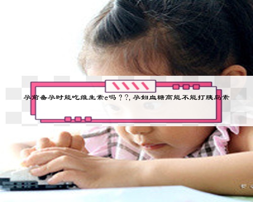 孕前備孕時能吃維生素e嗎??,孕婦血糖高能不能打胰島素