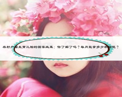 農村戶籍生育三胎的國家政策：你了解了嗎？每月能拿多少補貼呢？