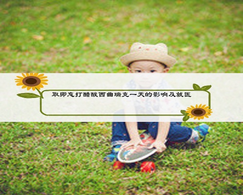 取卵忘打醋酸西曲瑞克一天的影響及就醫(yī)